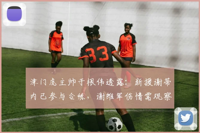 津门虎主帅于根伟透露:新援谢蒂内已参与合练,谢维军伤情需观察