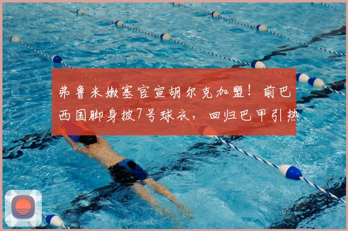 弗鲁米嫩塞官宣胡尔克加盟！前巴西国脚身披7号球衣，回归巴甲引热议