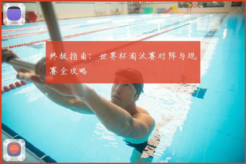 终极指南：世界杯淘汰赛对阵与观赛全攻略
