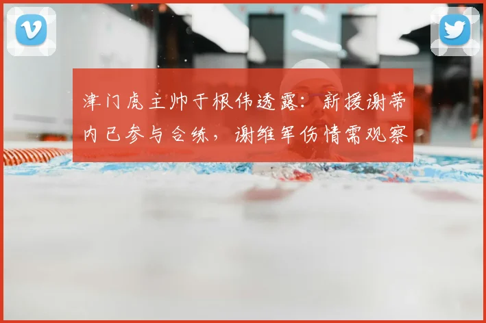 津门虎主帅于根伟透露：新援谢蒂内已参与合练，谢维军伤情需观察