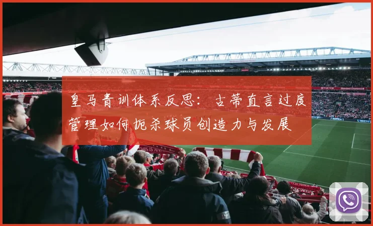 皇马青训体系反思:古蒂直言过度管理如何扼杀球员创造力与发展