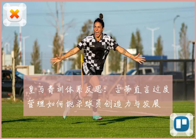 皇马青训体系反思：古蒂直言过度管理如何扼杀球员创造力与发展