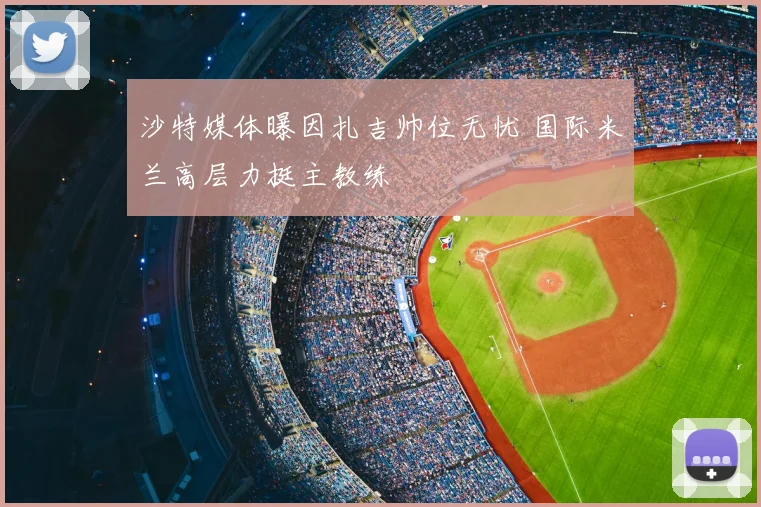 沙特媒体曝因扎吉帅位无忧 国际米兰高层力挺主教练