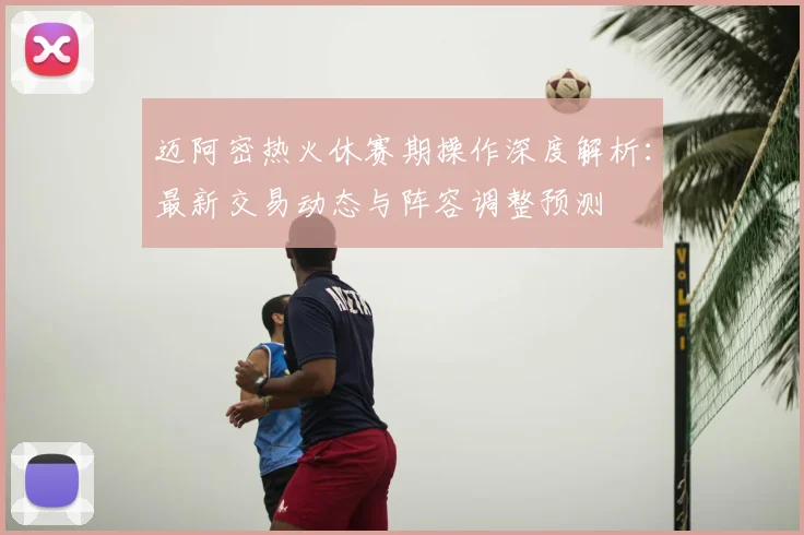 迈阿密热火休赛期操作深度解析：最新交易动态与阵容调整预测