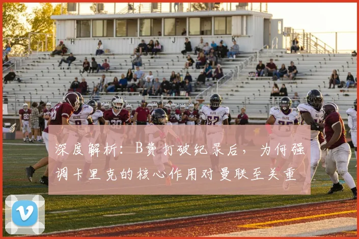 深度解析:B费打破纪录后,为何强调卡里克的核心作用对曼联至关重要?