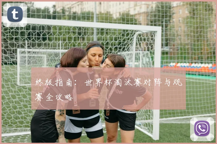 终极指南:世界杯淘汰赛对阵与观赛全攻略